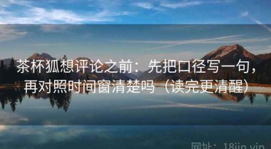 茶杯狐想评论之前：先把口径写一句，再对照时间窗清楚吗（读完更清醒）