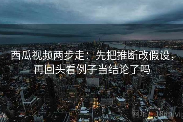 西瓜视频两步走：先把推断改假设，再回头看例子当结论了吗