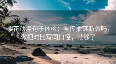 樱花动漫句子体检：看传播链断裂吗，做把对比写同口径，就够了