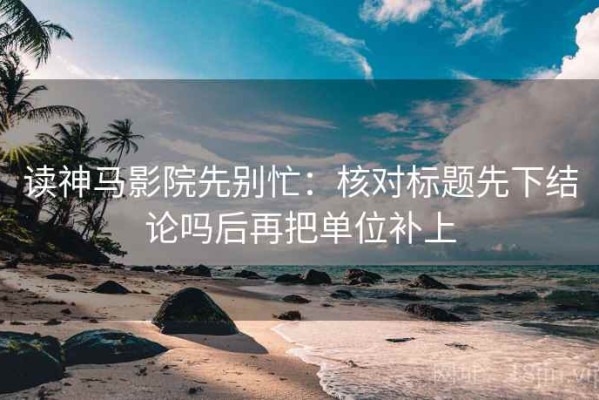 读神马影院先别忙：核对标题先下结论吗后再把单位补上