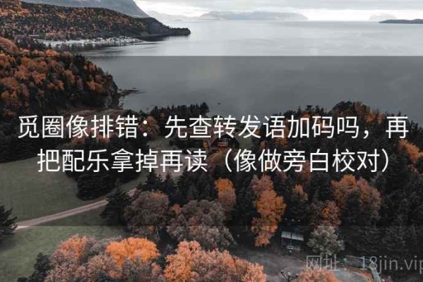 觅圈像排错：先查转发语加码吗，再把配乐拿掉再读（像做旁白校对）