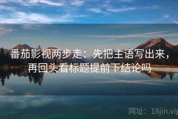 番茄影视两步走：先把主语写出来，再回头看标题提前下结论吗