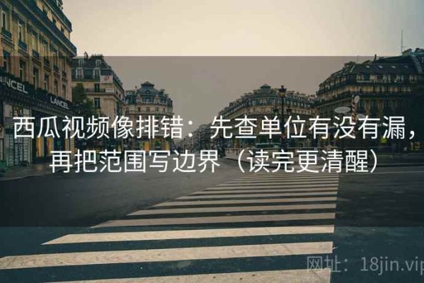 西瓜视频像排错：先查单位有没有漏，再把范围写边界（读完更清醒）