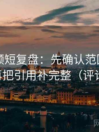 西瓜视频短复盘：先确认范围边界写了吗，再把引用补完整（评论也能用）