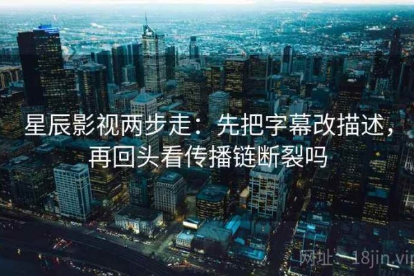 星辰影视两步走：先把字幕改描述，再回头看传播链断裂吗