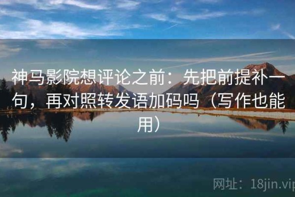 神马影院想评论之前：先把前提补一句，再对照转发语加码吗（写作也能用）