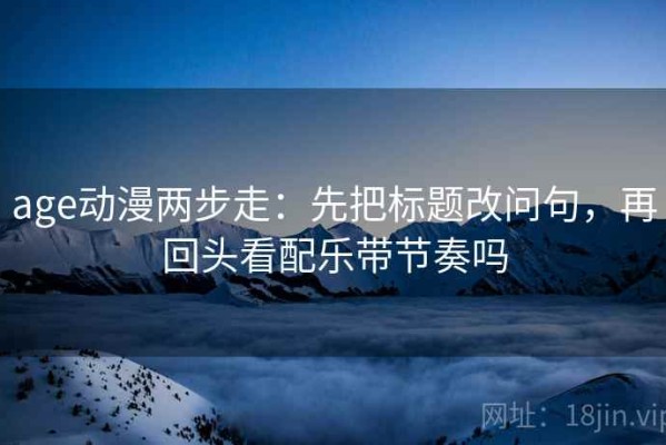 age动漫两步走：先把标题改问句，再回头看配乐带节奏吗