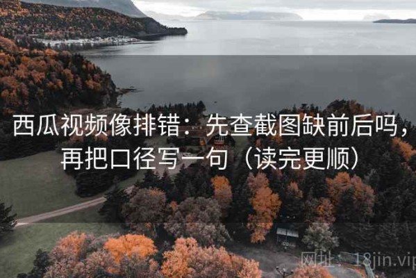 西瓜视频像排错：先查截图缺前后吗，再把口径写一句（读完更顺）