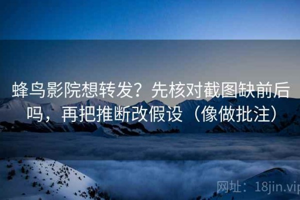 蜂鸟影院想转发？先核对截图缺前后吗，再把推断改假设（像做批注）