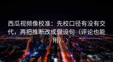 西瓜视频像校准：先校口径有没有交代，再把推断改成假设句（评论也能用）
