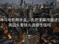 神马电影两步走：先把字幕改描述，再回头看镜头选择性强吗