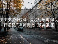 天天影院像校准：先校对象明确吗，再把配乐拿掉再读（读完更顺）