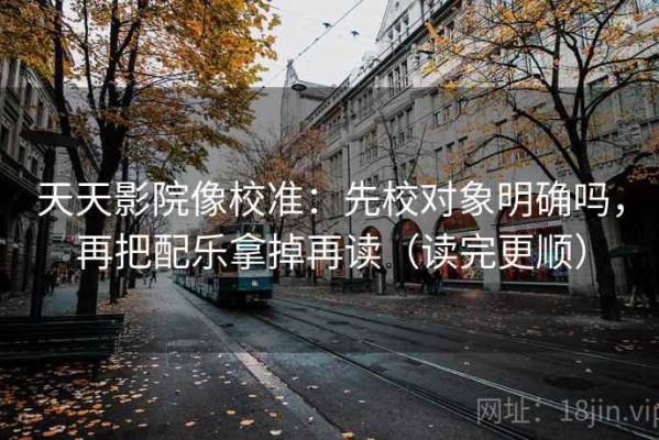 天天影院像校准：先校对象明确吗，再把配乐拿掉再读（读完更顺）