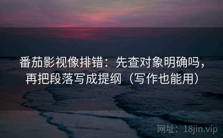 番茄影视像排错：先查对象明确吗，再把段落写成提纲（写作也能用）