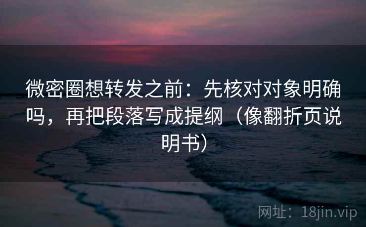 微密圈想转发之前：先核对对象明确吗，再把段落写成提纲（像翻折页说明书）
