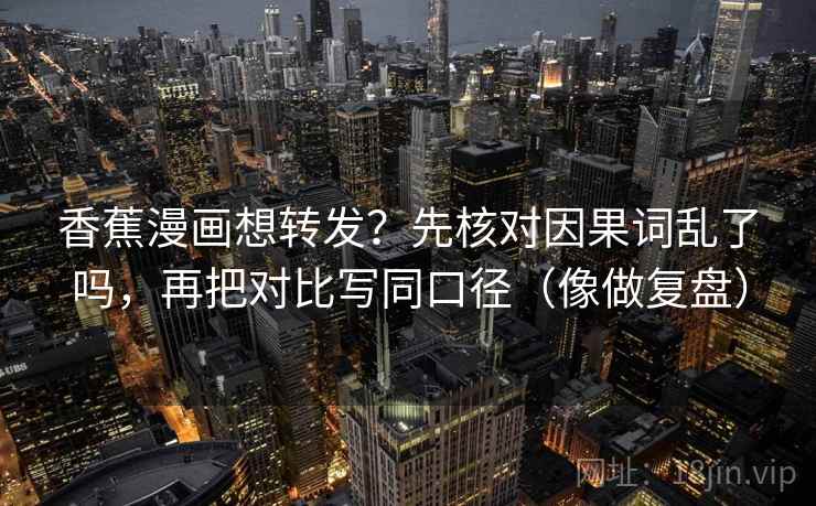 香蕉漫画想转发？先核对因果词乱了吗，再把对比写同口径（像做复盘）