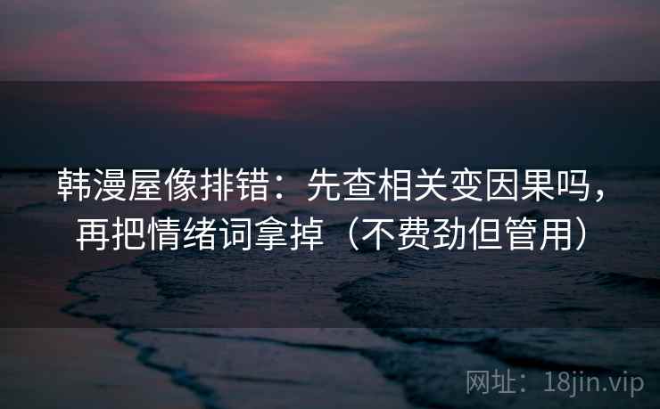韩漫屋像排错：先查相关变因果吗，再把情绪词拿掉（不费劲但管用）