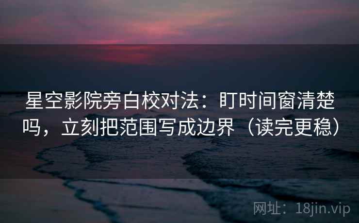 星空影院旁白校对法：盯时间窗清楚吗，立刻把范围写成边界（读完更稳）