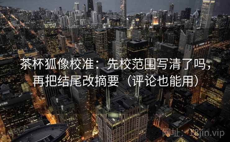 茶杯狐像校准：先校范围写清了吗，再把结尾改摘要（评论也能用）
