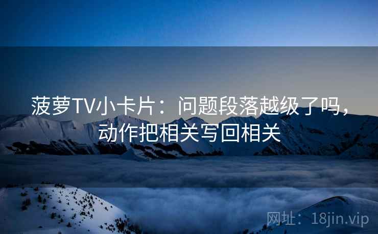 菠萝TV小卡片：问题段落越级了吗，动作把相关写回相关