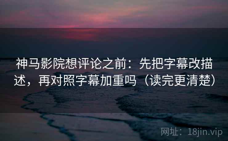 神马影院想评论之前：先把字幕改描述，再对照字幕加重吗（读完更清楚）