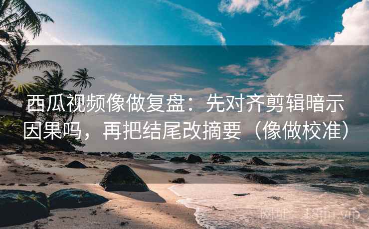 西瓜视频像做复盘：先对齐剪辑暗示因果吗，再把结尾改摘要（像做校准）