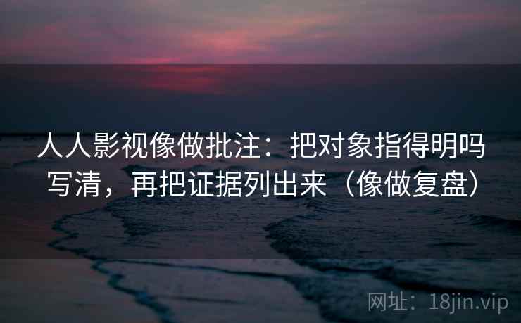 人人影视像做批注：把对象指得明吗写清，再把证据列出来（像做复盘）