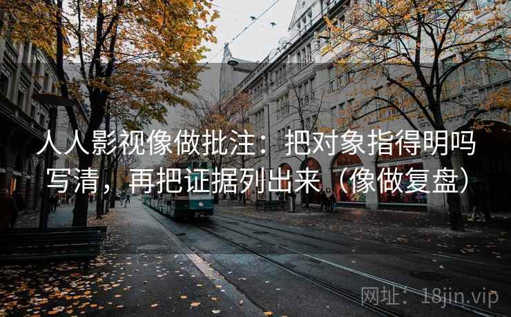 人人影视像做批注：把对象指得明吗写清，再把证据列出来（像做复盘）