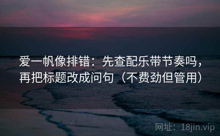 爱一帆像排错：先查配乐带节奏吗，再把标题改成问句（不费劲但管用）
