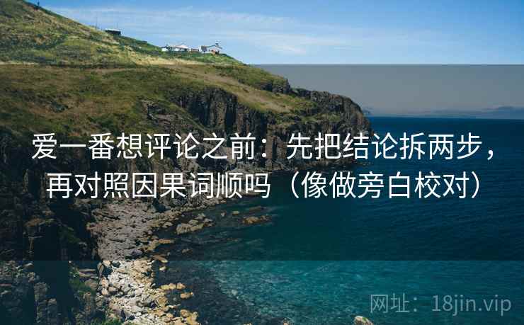 爱一番想评论之前：先把结论拆两步，再对照因果词顺吗（像做旁白校对）