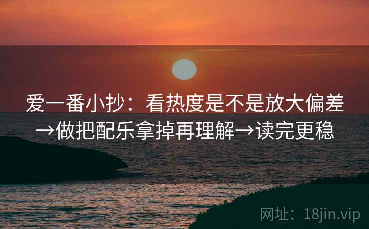 爱一番小抄：看热度是不是放大偏差→做把配乐拿掉再理解→读完更稳