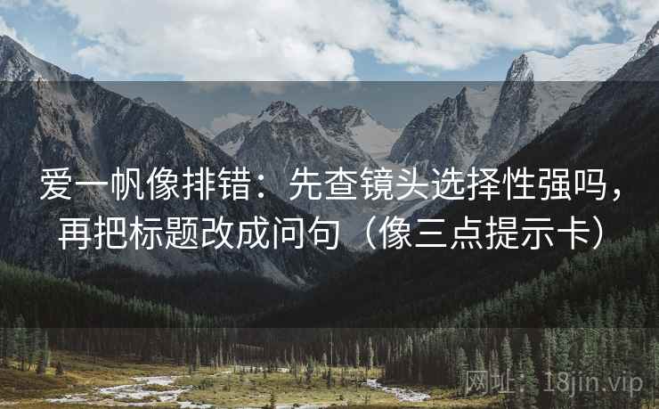 爱一帆像排错：先查镜头选择性强吗，再把标题改成问句（像三点提示卡）