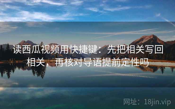 读西瓜视频用快捷键：先把相关写回相关，再核对导语提前定性吗