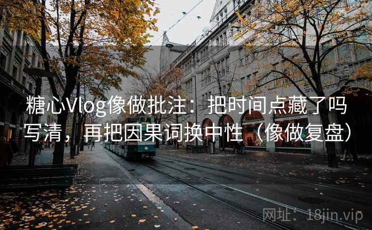 糖心Vlog像做批注：把时间点藏了吗写清，再把因果词换中性（像做复盘）