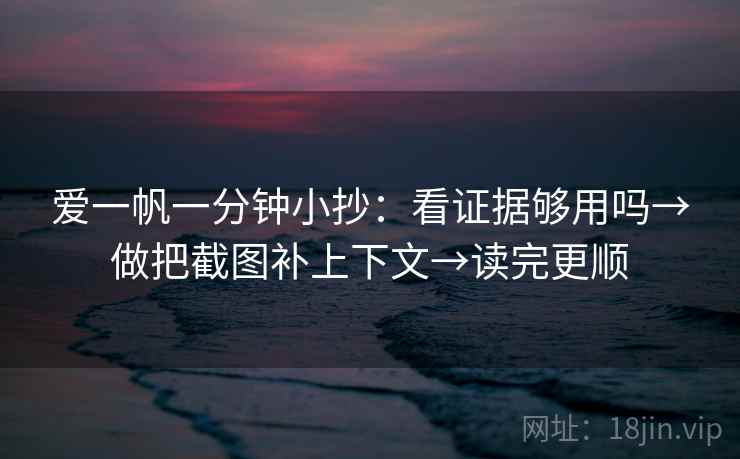 爱一帆一分钟小抄：看证据够用吗→做把截图补上下文→读完更顺