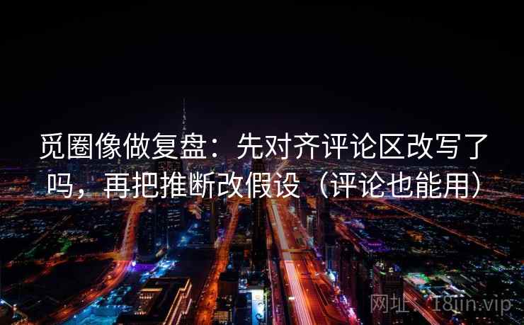 觅圈像做复盘：先对齐评论区改写了吗，再把推断改假设（评论也能用）