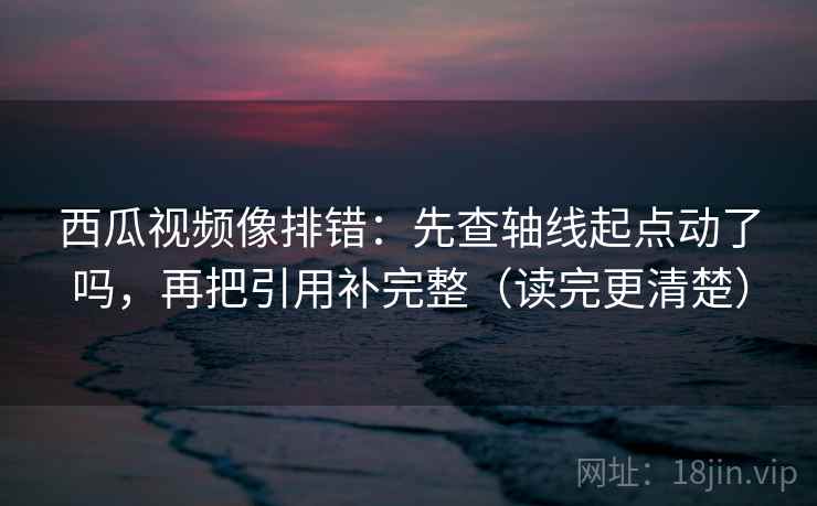 西瓜视频像排错：先查轴线起点动了吗，再把引用补完整（读完更清楚）