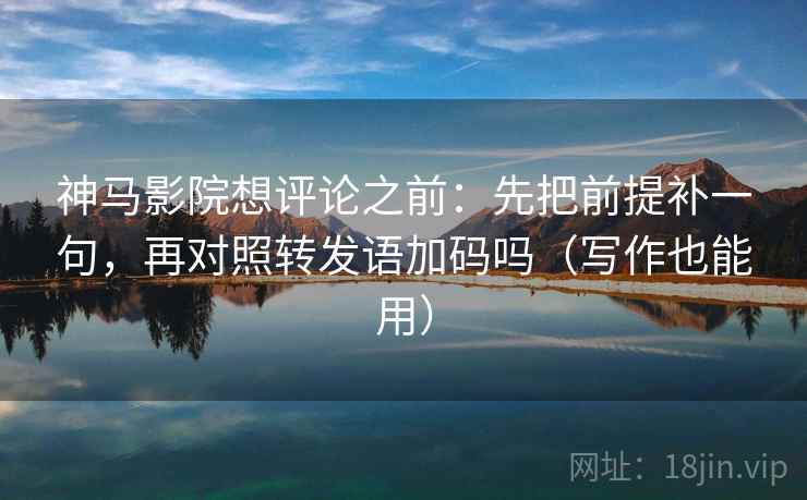 神马影院想评论之前：先把前提补一句，再对照转发语加码吗（写作也能用）