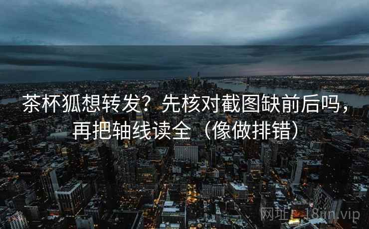 茶杯狐想转发？先核对截图缺前后吗，再把轴线读全（像做排错）