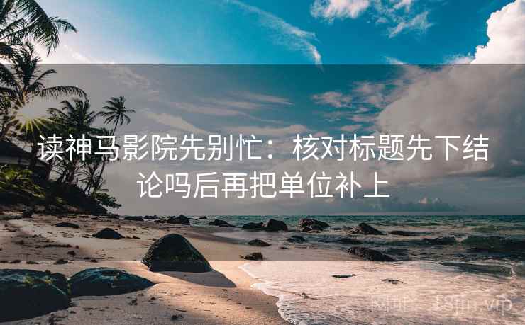 读神马影院先别忙：核对标题先下结论吗后再把单位补上