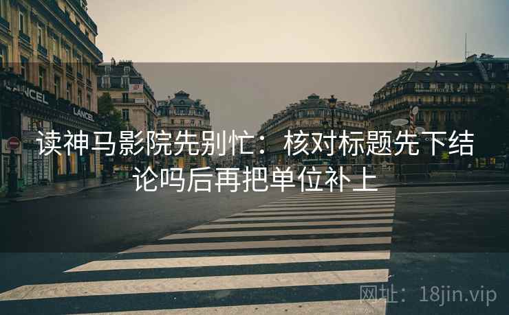 读神马影院先别忙：核对标题先下结论吗后再把单位补上