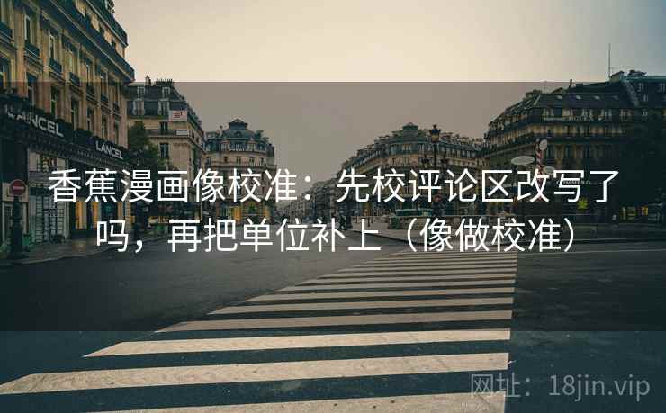 香蕉漫画像校准：先校评论区改写了吗，再把单位补上（像做校准）