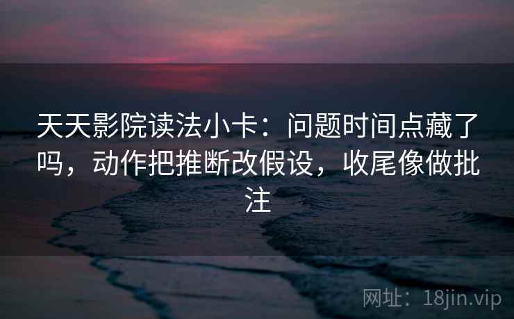 天天影院读法小卡：问题时间点藏了吗，动作把推断改假设，收尾像做批注