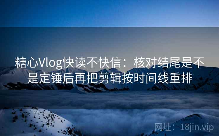糖心Vlog快读不快信：核对结尾是不是定锤后再把剪辑按时间线重排