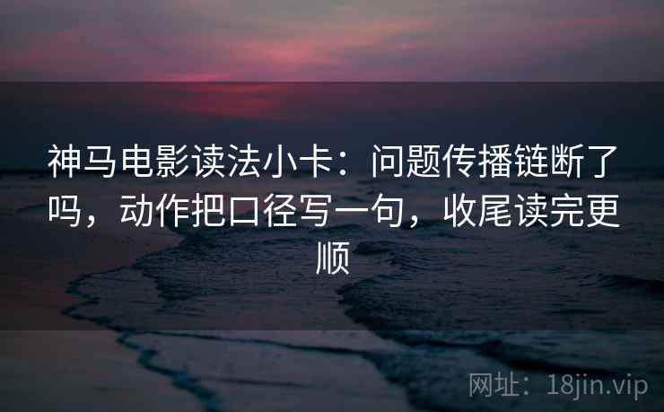 神马电影读法小卡：问题传播链断了吗，动作把口径写一句，收尾读完更顺