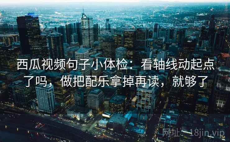 西瓜视频句子小体检：看轴线动起点了吗，做把配乐拿掉再读，就够了