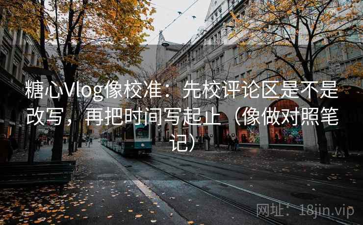 糖心Vlog像校准：先校评论区是不是改写，再把时间写起止（像做对照笔记）