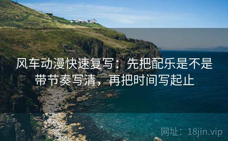 风车动漫快速复写：先把配乐是不是带节奏写清，再把时间写起止