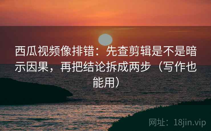 西瓜视频像排错：先查剪辑是不是暗示因果，再把结论拆成两步（写作也能用）