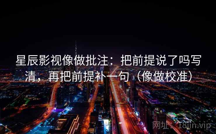 星辰影视像做批注：把前提说了吗写清，再把前提补一句（像做校准）
